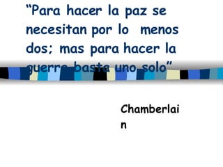 “ Para hacer la paz se necesitan por lo  menos dos; mas para hacer la guerra basta uno solo” Chamberlain 