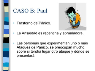 CASO B: Paul Trastorno de Pánico. La Ansiedad es repentina y abrumadora. Las personas que experimentan uno o más Ataques de Pánico, se preocupan mucho sobre si tendrá lugar otro ataque y dónde se presentará. 