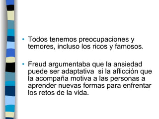 Todos tenemos preocupaciones y temores, incluso los ricos y famosos. Freud argumentaba que la ansiedad puede ser adaptativa  si la aflicción que la acompaña motiva a las personas a aprender nuevas formas para enfrentar los retos de la vida. 
