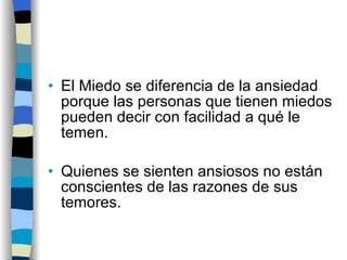El Miedo se diferencia de la ansiedad porque las personas que tienen miedos pueden decir con facilidad a qué le temen. Quienes se sienten ansiosos no están conscientes de las razones de sus temores. 
