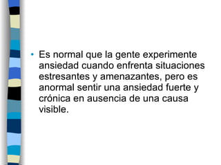 Es normal que la gente experimente ansiedad cuando enfrenta situaciones estresantes y amenazantes, pero es anormal sentir una ansiedad fuerte y crónica en ausencia de una causa visible. 