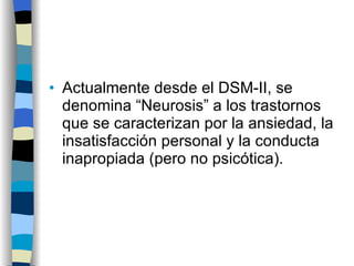 Actualmente desde el DSM-II, se denomina “Neurosis” a los trastornos que se caracterizan por la ansiedad, la insatisfacción personal y la conducta inapropiada (pero no psicótica). 