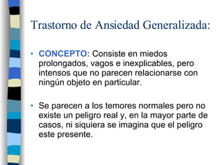 Trastorno de Ansiedad Generalizada: CONCEPTO:  Consiste en miedos prolongados, vagos e inexplicables, pero intensos que no parecen relacionarse con ningún objeto en particular. Se parecen a los temores normales pero no existe un peligro real y, en la mayor parte de casos, ni siquiera se imagina que el peligro este presente. 