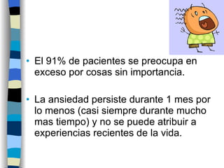 El 91% de pacientes se preocupa en exceso por cosas sin importancia. La ansiedad persiste durante 1 mes por lo menos (casi siempre durante mucho mas tiempo) y no se puede atribuir a experiencias recientes de la vida. 