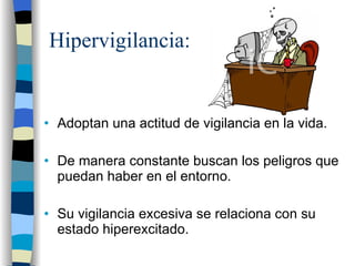 Hipervigilancia: Adoptan una actitud de vigilancia en la vida. De manera constante buscan los peligros que puedan haber en el entorno. Su vigilancia excesiva se relaciona con su estado hiperexcitado. 
