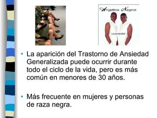 La aparición del Trastorno de Ansiedad Generalizada puede ocurrir durante todo el ciclo de la vida, pero es más común en menores de 30 años. Más frecuente en mujeres y personas de raza negra. 
