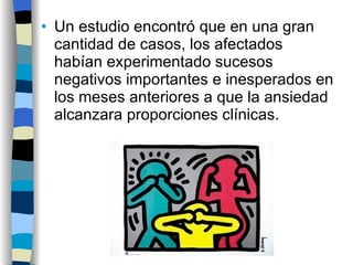 Un estudio encontró que en una gran cantidad de casos, los afectados habían experimentado sucesos negativos importantes e inesperados en los meses anteriores a que la ansiedad alcanzara proporciones clínicas. 