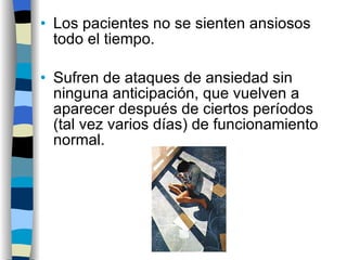 Los pacientes no se sienten ansiosos todo el tiempo. Sufren de ataques de ansiedad sin ninguna anticipación, que vuelven a aparecer después de ciertos períodos (tal vez varios días) de funcionamiento normal. 
