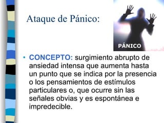 Ataque de Pánico: CONCEPTO:  surgimiento abrupto de ansiedad intensa que aumenta hasta un punto que se indica por la presencia o los pensamientos de estímulos particulares o, que ocurre sin las señales obvias y es espontánea e impredecible. 