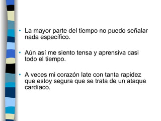 La mayor parte del tiempo no puedo señalar nada específico. Aún así me siento tensa y aprensiva casi todo el tiempo.  A veces mi corazón late con tanta rapidez que estoy segura que se trata de un ataque cardíaco. 