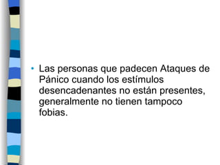 Las personas que padecen Ataques de Pánico cuando los estímulos desencadenantes no están presentes, generalmente no tienen tampoco fobias. 