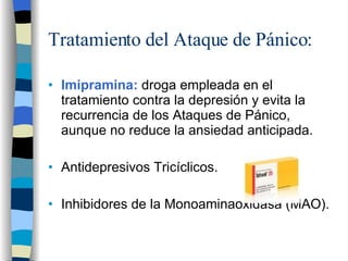 Tratamiento del Ataque de Pánico: Imipramina:  droga empleada en el tratamiento contra la depresión y evita la recurrencia de los Ataques de Pánico, aunque no reduce la ansiedad anticipada. Antidepresivos Tricíclicos. Inhibidores de la Monoaminaoxidasa (MAO). 
