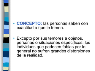 CONCEPTO:  las personas saben con exactitud a que le temen. Excepto por sus temores a objetos, personas o situaciones específicos, los individuos que padecen fobias por lo general no sufren grandes distorsiones de la realidad. 