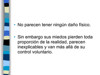 No parecen tener ningún daño físico. Sin embargo sus miedos pierden toda proporción de la realidad, parecen inexplicables y van más allá de su control voluntario. 