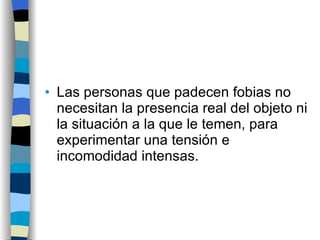 Las personas que padecen fobias no necesitan la presencia real del objeto ni la situación a la que le temen, para experimentar una tensión e incomodidad intensas. 