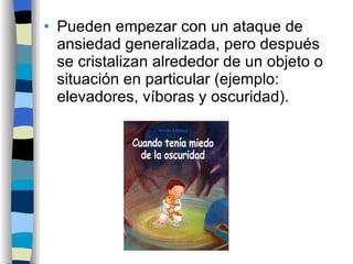 Pueden empezar con un ataque de ansiedad generalizada, pero después se cristalizan alrededor de un objeto o situación en particular (ejemplo: elevadores, víboras y oscuridad). 