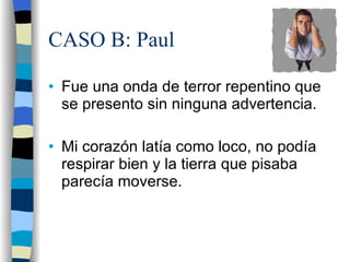 CASO B: Paul Fue una onda de terror repentino que se presento sin ninguna advertencia. Mi corazón latía como loco, no podía respirar bien y la tierra que pisaba parecía moverse. 