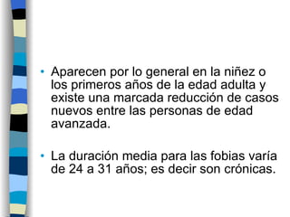 Aparecen por lo general en la niñez o los primeros años de la edad adulta y existe una marcada reducción de casos nuevos entre las personas de edad avanzada. La duración media para las fobias varía de 24 a 31 años; es decir son crónicas. 