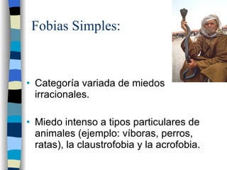 Fobias Simples: Categoría variada de miedos irracionales. Miedo intenso a tipos particulares de animales (ejemplo: víboras, perros, ratas), la claustrofobia y la acrofobia. 
