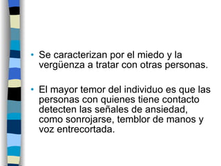 Se caracterizan por el miedo y la vergüenza a tratar con otras personas. El mayor temor del individuo es que las personas con quienes tiene contacto detecten las señales de ansiedad, como sonrojarse, temblor de manos y voz entrecortada. 