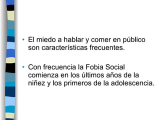 El miedo a hablar y comer en público son características frecuentes. Con frecuencia la Fobia Social comienza en los últimos años de la niñez y los primeros de la adolescencia. 