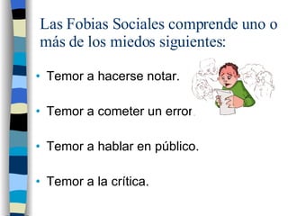 Las Fobias Sociales comprende uno o más de los miedos siguientes: Temor a hacerse notar. Temor a cometer un error. Temor a hablar en público. Temor a la crítica. 