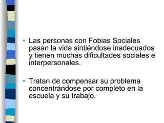 Las personas con Fobias Sociales pasan la vida sintiéndose inadecuados y tienen muchas dificultades sociales e interpersonales. Tratan de compensar su problema concentrándose por completo en la escuela y su trabajo. 