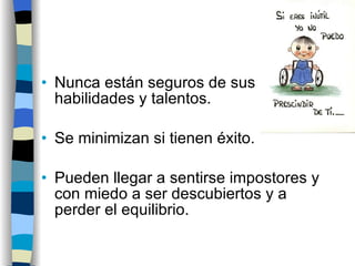 Nunca están seguros de sus habilidades y talentos. Se minimizan si tienen éxito. Pueden llegar a sentirse impostores y con miedo a ser descubiertos y a perder el equilibrio. 