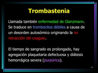 Trombastenia Llamada también  enfermedad de Glanzmann . Se traduce en  trombocitos débiles  a causa de un desorden autosómico originando la  no retracción del coagulo .  El tiempo de sangrado es prolongado, hay agregación plaquetaria defectuosa y diátesis hemorrágica severa ( purpúrica ). 