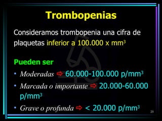 Consideramos trombopenia una cifra de plaquetas  inferior a 100.000 x mm 3   Pueden ser Moderadas      60.000-100.000 p/mm 3 Marcada o importante      20.000-60.000 p/mm 3 Grave o profunda      < 20.000 p/ mm 3 Trombopenias 