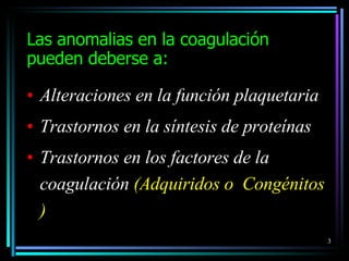 Las anomal i as e n  la coagulación  pueden deberse a: Alteraciones en la función plaquetaria Trastornos en la síntesis de proteínas Trastornos en los factores de la coagulación  ( A dquiridos o  Congénitos ) 