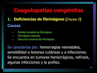 Coagulopatías congénitas Deficiencias de fibrinógeno ( Factor I ) Causas Perdida completa de fibrinógeno Fibrinógeno reducido Estructura anormal del fibrinógeno Se caracteriza por:  hemorragias neonatales,  sensibilidad a lesiones cutáneas y a infecciones.  Se encuentra en tumores hemorrágicos, nefrosis, algunas infecciones y la preñez. 