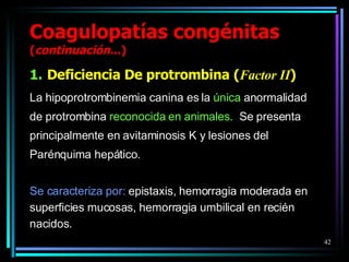 Coagulopatías congénitas  ( continuación ...) Deficiencia De protrombina ( Factor II ) La hipoprotrombinemia canina es la  única  anormalidad de protrombina  reconocida   en animales.   Se presenta principalmente en avitaminosis K y lesiones del Parénquima hepático. Se caracteriza por:  epistaxis, hemorragia moderada en  superficies mucosas, hemorragia umbilical en recién  nacidos. 