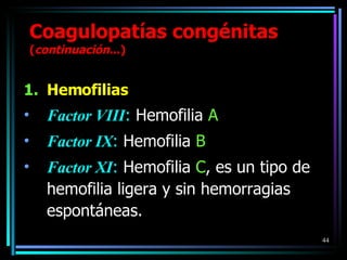 Hemofilias Factor VIII :  Hemofilia  A Factor IX :  Hemofilia  B Factor XI :  Hemofilia  C , es un tipo de hemofilia ligera y sin hemorragias espontáneas. Coagulopatías congénitas  ( continuación ...) 
