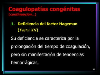 Deficiencia del factor Hageman  ( Factor XII ) Su deficiencia se caracteriza por la prolongación del tiempo de coagulación, pero sin manifestación de tendencias hemorrágicas. Coagulopatías congénitas  ( continuación ...) 
