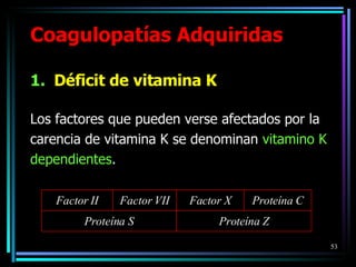 Coagulopatías Adquiridas Déficit de vitamina K Los factores que pueden verse afectados por la carencia de vitamina K se denominan  vitamino K dependientes . Factor II Factor VII Factor X Proteína C Proteína S Proteína Z 