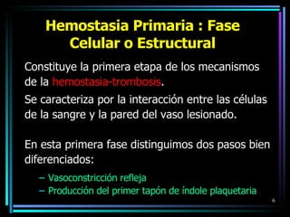 Hemostasia Primaria : Fase Celular o Estructural Constituye la primera etapa de los mecanismos  de la  hemostasia-trombosis .  Se caracteriza por la interacción entre las células de la sangre y la pared del vaso lesionado.  En esta primera fase distinguimos dos pasos bien diferenciados: Vasoconstricción refleja  Producción del primer tapón de índole plaquetaria   