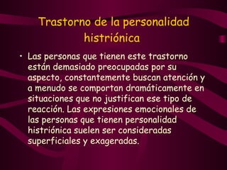 Trastorno de la personalidad histriónica   Las personas que tienen este trastorno están demasiado preocupadas por su aspecto, constantemente buscan atención y a menudo se comportan dramáticamente en situaciones que no justifican ese tipo de reacción. Las expresiones emocionales de las personas que tienen personalidad histriónica suelen ser consideradas superficiales y exageradas.  