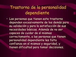 Trastorno de la personalidad dependiente   Las personas que tienen este trastorno dependen excesivamente de los demás para su validación y para la satisfacción de sus necesidades básicas. Además de no ser capaces de cuidar de sí mismas correctamente, a las personas que tienen personalidad dependiente les falta confianza en sí mismos y seguridad, y tienen dificultad para tomar decisiones.  