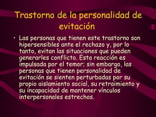 Trastorno de la personalidad de evitación   Las personas que tienen este trastorno son hipersensibles ante el rechazo y, por lo tanto, evitan las situaciones que pueden generarles conflicto. Esta reacción es impulsada por el temor; sin embargo, las personas que tienen personalidad de evitación se sienten perturbadas por su propio aislamiento social, su retraimiento y su incapacidad de mantener vínculos interpersonales estrechos.  