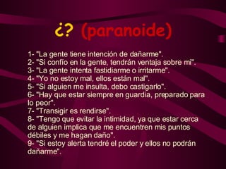 ¿?  (paranoide) 1- "La gente tiene intención de dañarme". 2- "Si confío en la gente, tendrán ventaja sobre mi". 3- "La gente intenta fastidiarme o irritarme". 4- "Yo no estoy mal, ellos están mal". 5- "Si alguien me insulta, debo castigarlo". 6- "Hay que estar siempre en guardia, preparado para lo peor". 7- "Transigir es rendirse". 8- "Tengo que evitar la intimidad, ya que estar cerca de alguien implica que me encuentren mis puntos débiles y me hagan daño". 9- "Si estoy alerta tendré el poder y ellos no podrán dañarme". 