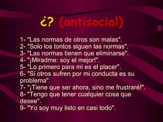 ¿?  (antisocial) 1- "Las normas de otros son malas". 2- "Solo los tontos siguen las normas". 3- "Las normas tienen que eliminarse". 4- "¡Miradme: soy el mejor!". 5- "Lo primero para mi es el placer". 6- "Si otros sufren por mi conducta es su problema". 7- "¡Tiene que ser ahora, sino me frustraré!". 8- "Tengo que tener cualquier cosa que desee". 9- "Yo soy muy listo en casi todo". 