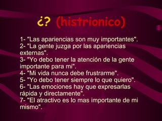 ¿?  (histrionico) 1- "Las apariencias son muy importantes". 2- "La gente juzga por las apariencias externas". 3- "Yo debo tener la atención de la gente importante para mi". 4- "Mi vida nunca debe frustrarme". 5- "Yo debo tener siempre lo que quiero". 6- "Las emociones hay que expresarlas rápida y directamente". 7- "El atractivo es lo mas importante de mi mismo". 