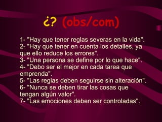 ¿?  (obs/com) 1- "Hay que tener reglas severas en la vida". 2- "Hay que tener en cuenta los detalles, ya que ello reduce los errores". 3- "Una persona se define por lo que hace". 4- "Debo ser el mejor en cada tarea que emprenda". 5- "Las reglas deben seguirse sin alteración". 6- "Nunca se deben tirar las cosas que tengan algún valor". 7- "Las emociones deben ser controladas". 