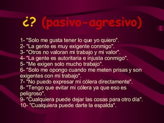 ¿?  (pasivo-agresivo) 1- "Solo me gusta tener lo que yo quiero". 2- "La gente es muy exigente conmigo". 3- "Otros no valoran mi trabajo y mi valor". 4- "La gente es autoritaria e injusta conmigo". 5- "Me exigen solo mucho trabajo". 6- "Solo me opongo cuando me meten prisas y son exigentes con mi trabajo". 7- "No puedo expresar mi cólera directamente". 8- "Tengo que evitar mi cólera ya que eso es peligroso". 9- "Cualquiera puede dejar las cosas para otro día". 10- "Cualquiera puede darte la espalda". 