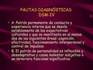 PAUTAS DIAGNÓSTICAS  DSM-IV A. Patrón permanente de conducta y experiencia interna que se desvía notablemente de las expectativas culturales y que se manifiesta en al menos dos de las siguientes áreas: cognición, afectividad, funcionamiento interpersonal y control de impulsos  B. El patrón de personalidad es inflexible y desadaptativo y causa malestar subjetivo o un deterioro funcional significativo 