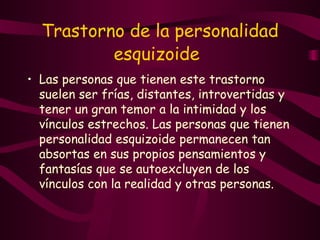 Trastorno de la personalidad esquizoide   Las personas que tienen este trastorno suelen ser frías, distantes, introvertidas y tener un gran temor a la intimidad y los vínculos estrechos. Las personas que tienen personalidad esquizoide permanecen tan absortas en sus propios pensamientos y fantasías que se autoexcluyen de los vínculos con la realidad y otras personas.   