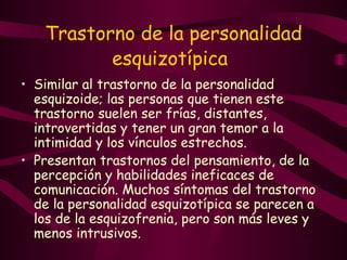 Trastorno de la personalidad esquizotípica   Similar al trastorno de la personalidad esquizoide; las personas que tienen este trastorno suelen ser frías, distantes, introvertidas y tener un gran temor a la intimidad y los vínculos estrechos.  P resentan trastornos del pensamiento, de la percepción y habilidades ineficaces de comunicación. Muchos síntomas del trastorno de la personalidad esquizotípica se parecen a los de la esquizofrenia, pero son más leves y menos intrusivos.  