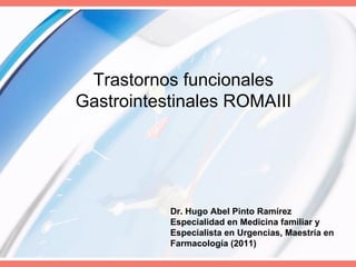 Trastornos funcionales
Gastrointestinales ROMAIII




           Dr. Hugo Abel Pinto Ramírez
           Especialidad en Medicina familiar y
           Especialista en Urgencias, Maestría en
           Farmacología (2011)
 