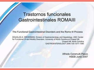 The Functional Gastrointestinal Disorders and the Rome III Process DOUGLAS A. DROSSMAN, Division of Gastroenterology and Hepatology, UNC Center for Functional GI and Motility Disorders, University of North Carolina at Chapel Hill, Chapel Hill, North Carolina GASTROENTEROLOGY 2006;130:1377–1390 Trastornos funcionales Gastrointestinales ROMAIII Alfredo Caramutti Pasco HSEB Junio 2007 